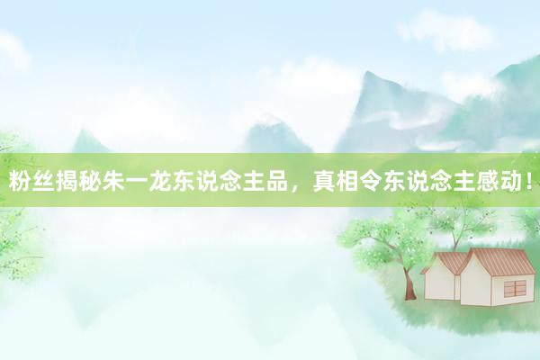 粉丝揭秘朱一龙东说念主品，真相令东说念主感动！