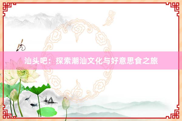 汕头吧：探索潮汕文化与好意思食之旅